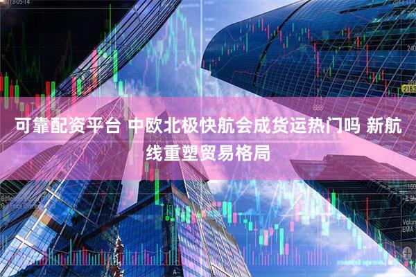 可靠配资平台 中欧北极快航会成货运热门吗 新航线重塑贸易格局