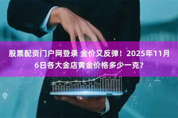 股票配资门户网登录 金价又反弹！2025年11月6日各大金店黄金价格多少一克？