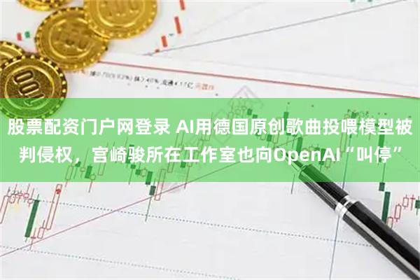 股票配资门户网登录 AI用德国原创歌曲投喂模型被判侵权，宫崎骏所在工作室也向OpenAI“叫停”
