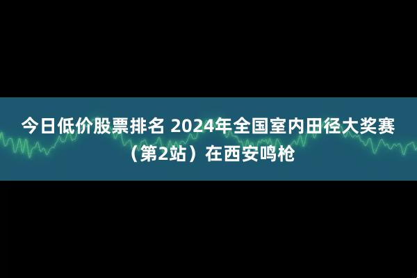 今日低价股票排名 2024年全国室内田径大奖赛（第2站）在西安鸣枪