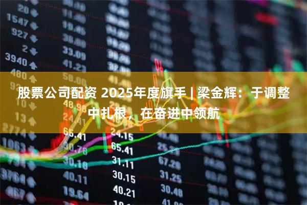 股票公司配资 2025年度旗手 | 梁金辉：于调整中扎根，在奋进中领航
