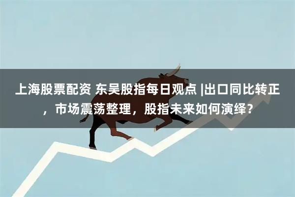 上海股票配资 东吴股指每日观点 |出口同比转正，市场震荡整理，股指未来如何演绎？