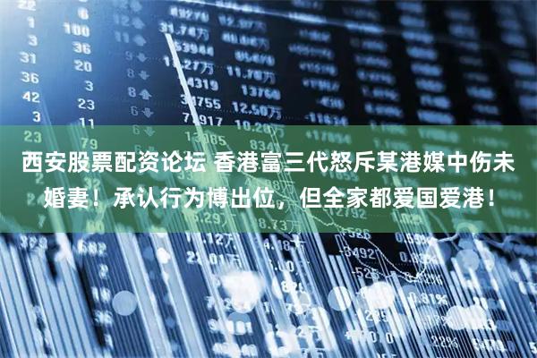西安股票配资论坛 香港富三代怒斥某港媒中伤未婚妻！承认行为博出位，但全家都爱国爱港！