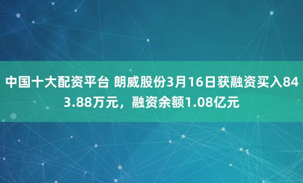中国十大配资平台 朗威股份3月16日获融资买入843.88万元，融资余额1.08亿元