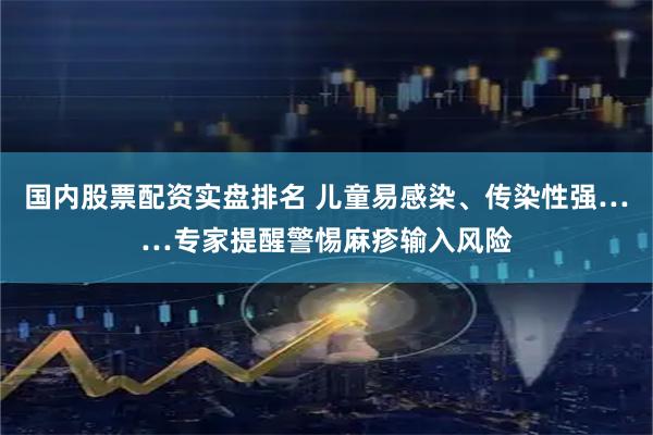 国内股票配资实盘排名 儿童易感染、传染性强……专家提醒警惕麻疹输入风险