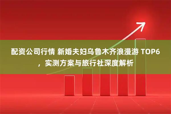 配资公司行情 新婚夫妇乌鲁木齐浪漫游 TOP6，实测方案与旅行社深度解析