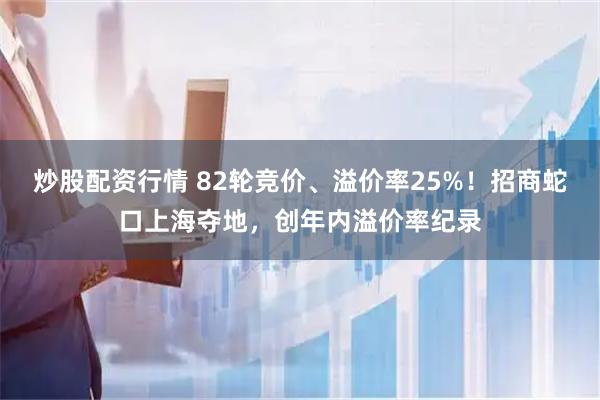 炒股配资行情 82轮竞价、溢价率25%！招商蛇口上海夺地，创年内溢价率纪录