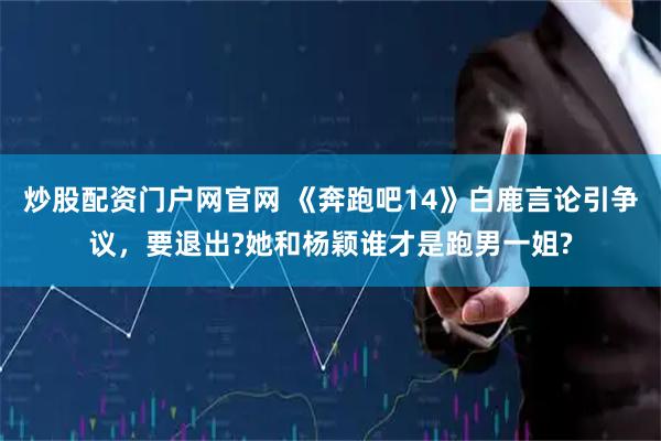 炒股配资门户网官网 《奔跑吧14》白鹿言论引争议，要退出?她和杨颖谁才是跑男一姐?