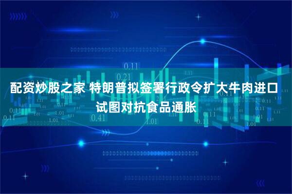 配资炒股之家 特朗普拟签署行政令扩大牛肉进口 试图对抗食品通胀