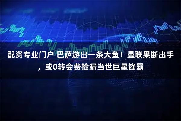 配资专业门户 巴萨游出一条大鱼！曼联果断出手，或0转会费捡漏当世巨星锋霸