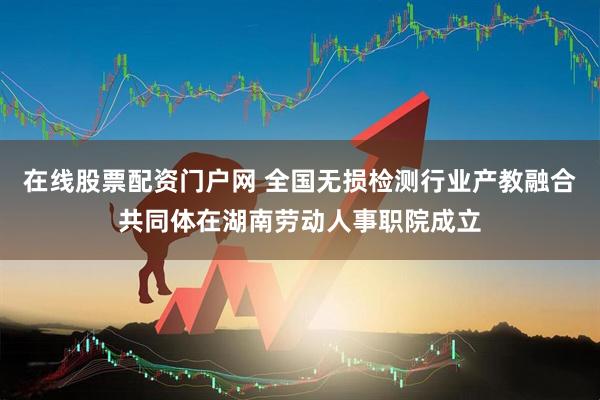 在线股票配资门户网 全国无损检测行业产教融合共同体在湖南劳动人事职院成立