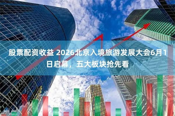 股票配资收益 2026北京入境旅游发展大会6月1日启幕，五大板块抢先看