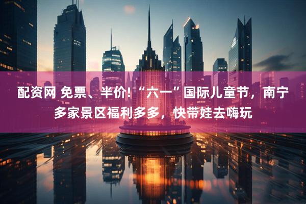 配资网 免票、半价! “六一”国际儿童节，南宁多家景区福利多多，快带娃去嗨玩
